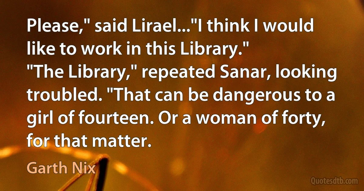 Please," said Lirael..."I think I would like to work in this Library."
"The Library," repeated Sanar, looking troubled. "That can be dangerous to a girl of fourteen. Or a woman of forty, for that matter. (Garth Nix)