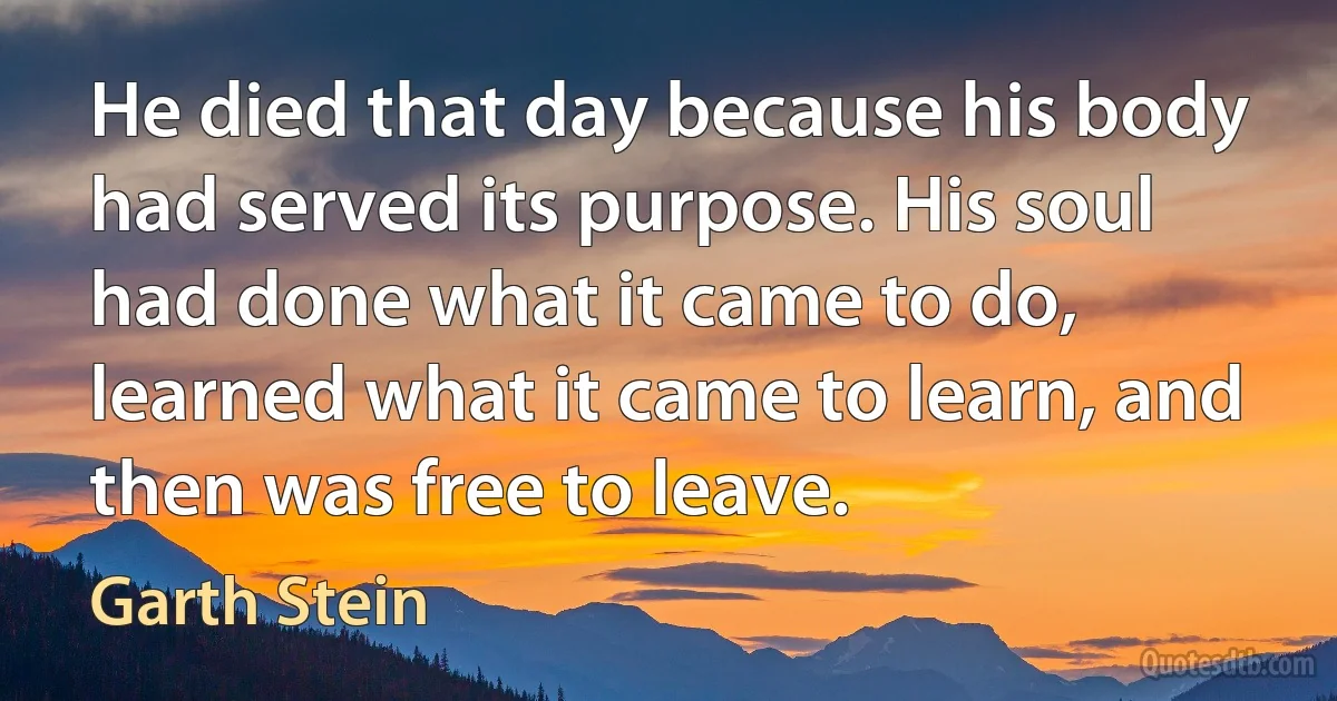 He died that day because his body had served its purpose. His soul had done what it came to do, learned what it came to learn, and then was free to leave. (Garth Stein)