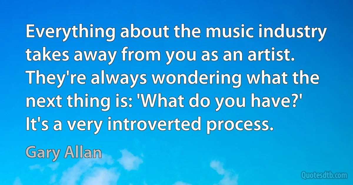 Everything about the music industry takes away from you as an artist. They're always wondering what the next thing is: 'What do you have?' It's a very introverted process. (Gary Allan)