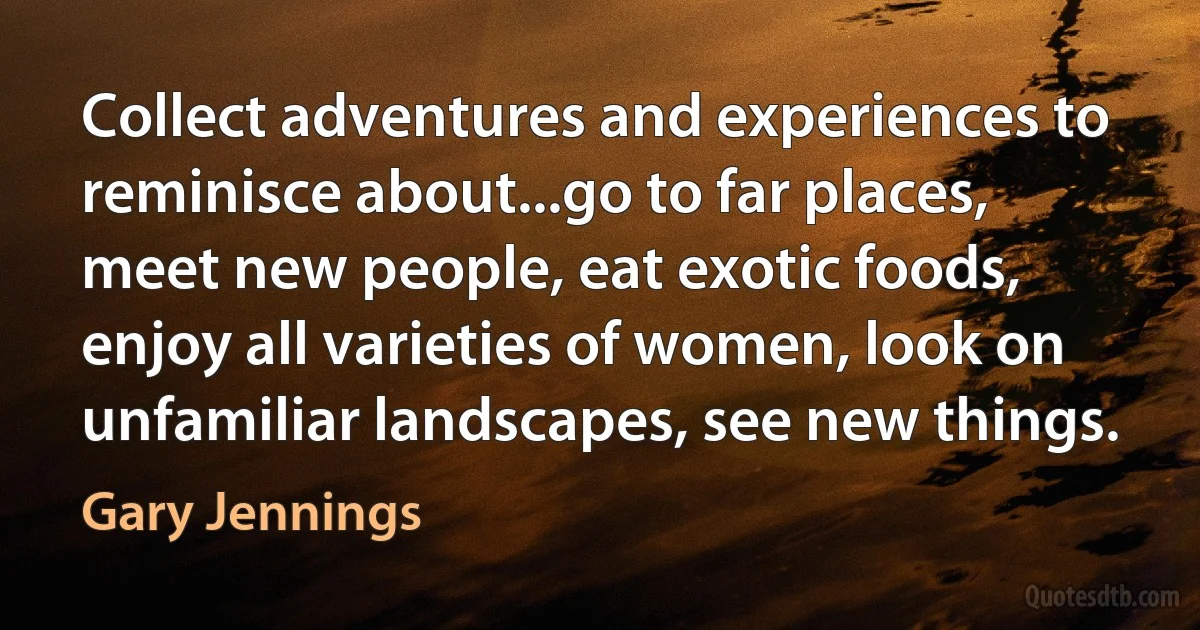 Collect adventures and experiences to reminisce about...go to far places, meet new people, eat exotic foods, enjoy all varieties of women, look on unfamiliar landscapes, see new things. (Gary Jennings)