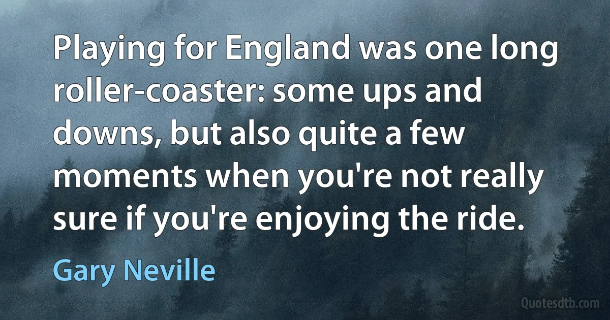 Playing for England was one long roller-coaster: some ups and downs, but also quite a few moments when you're not really sure if you're enjoying the ride. (Gary Neville)