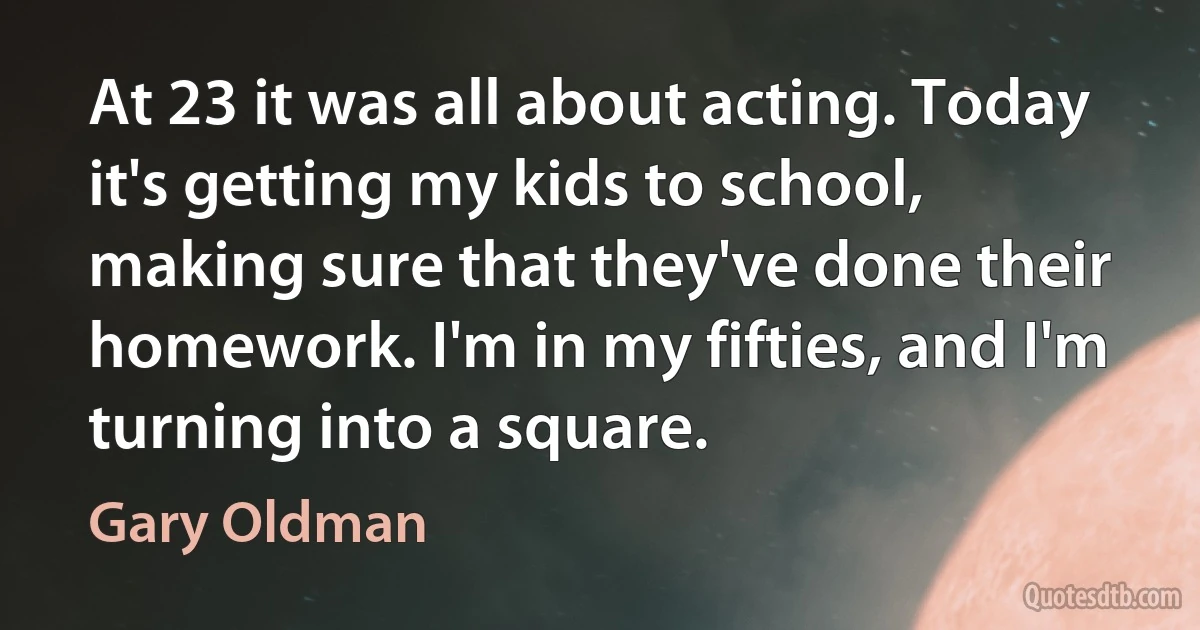 At 23 it was all about acting. Today it's getting my kids to school, making sure that they've done their homework. I'm in my fifties, and I'm turning into a square. (Gary Oldman)