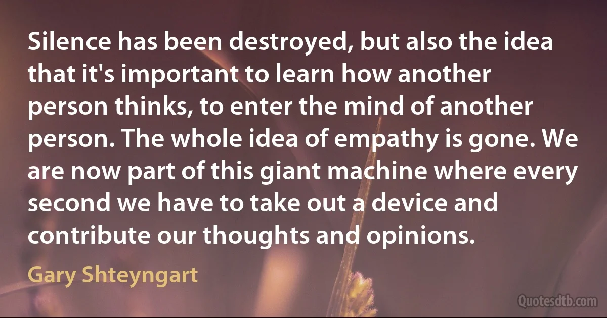 Silence has been destroyed, but also the idea that it's important to learn how another person thinks, to enter the mind of another person. The whole idea of empathy is gone. We are now part of this giant machine where every second we have to take out a device and contribute our thoughts and opinions. (Gary Shteyngart)