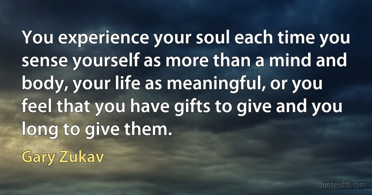 You experience your soul each time you sense yourself as more than a mind and body, your life as meaningful, or you feel that you have gifts to give and you long to give them. (Gary Zukav)