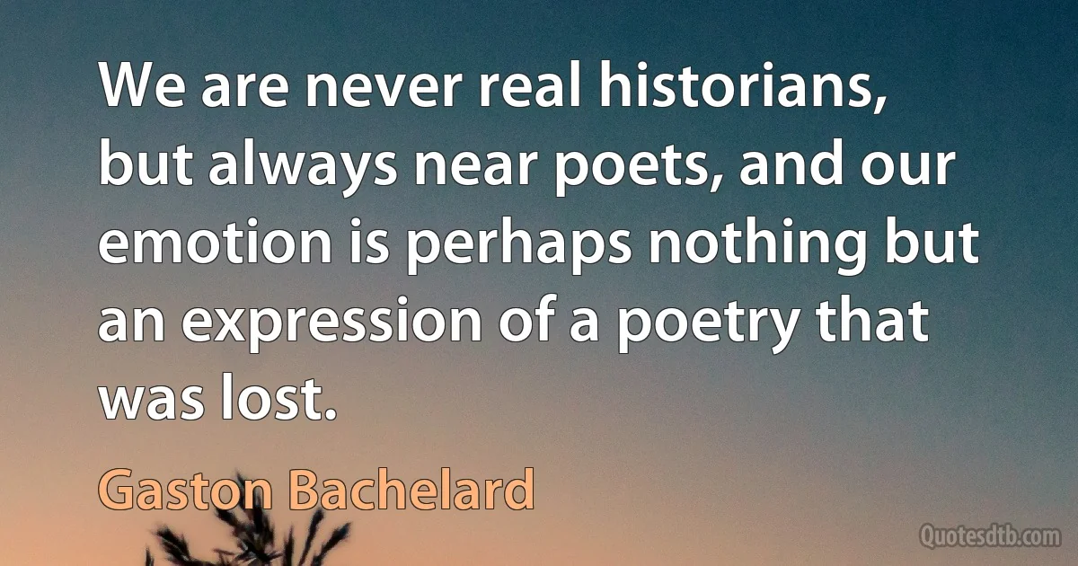 We are never real historians, but always near poets, and our emotion is perhaps nothing but an expression of a poetry that was lost. (Gaston Bachelard)