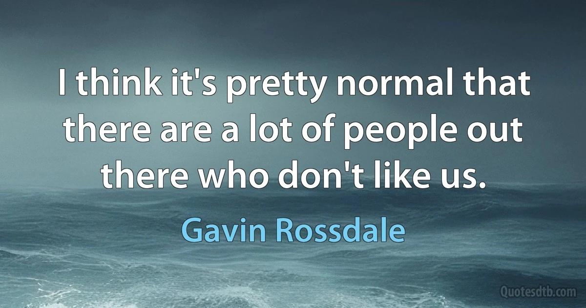 I think it's pretty normal that there are a lot of people out there who don't like us. (Gavin Rossdale)