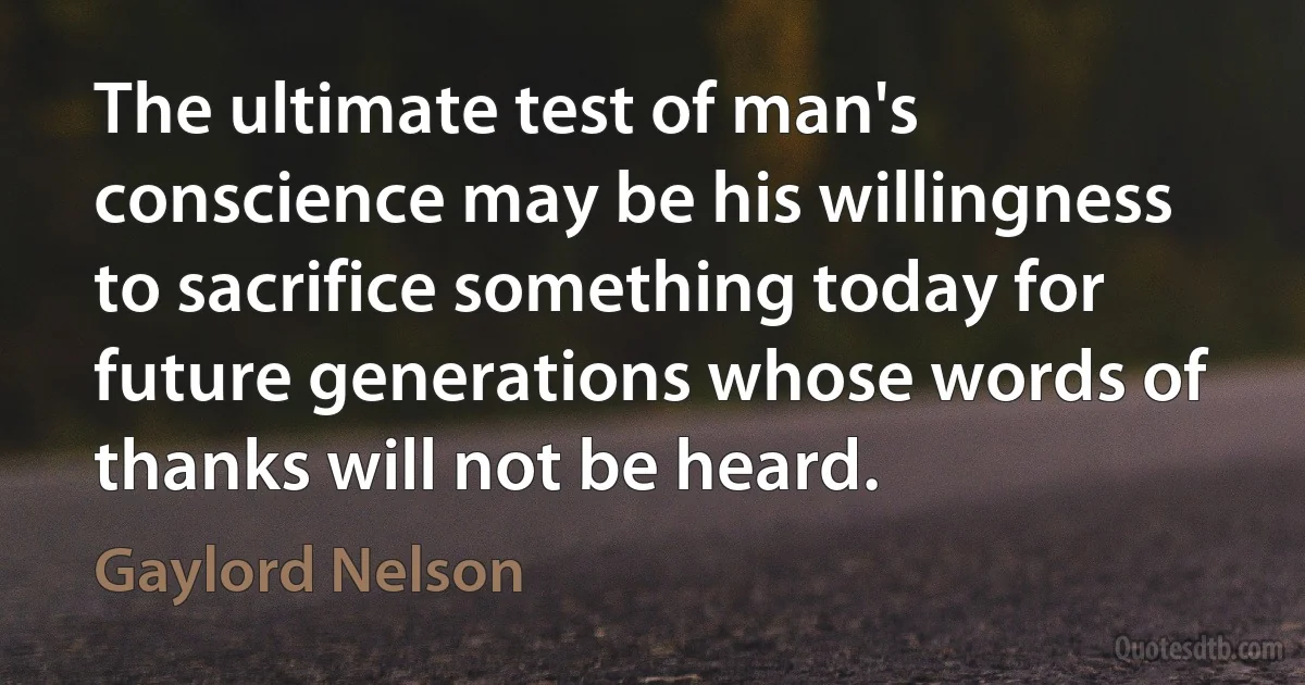 The ultimate test of man's conscience may be his willingness to sacrifice something today for future generations whose words of thanks will not be heard. (Gaylord Nelson)