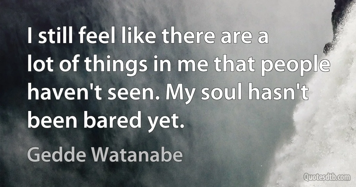 I still feel like there are a lot of things in me that people haven't seen. My soul hasn't been bared yet. (Gedde Watanabe)