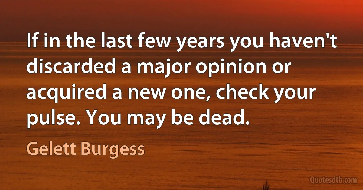 If in the last few years you haven't discarded a major opinion or acquired a new one, check your pulse. You may be dead. (Gelett Burgess)