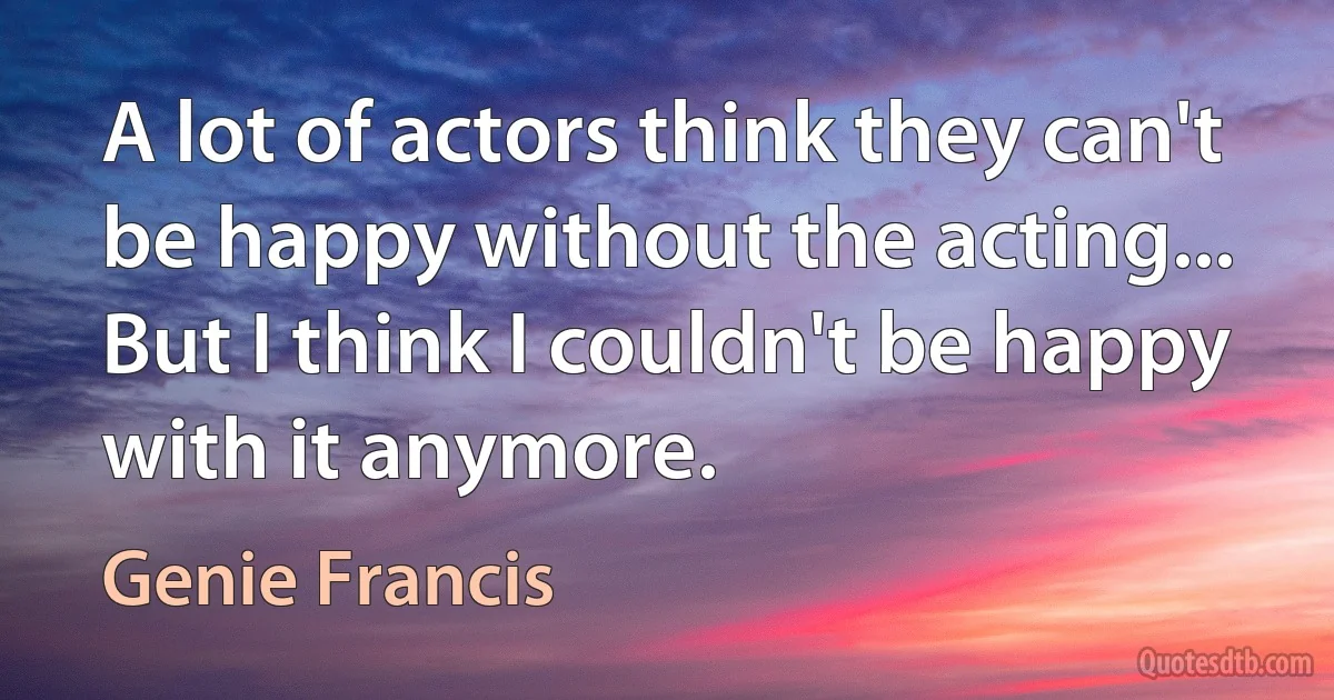 A lot of actors think they can't be happy without the acting... But I think I couldn't be happy with it anymore. (Genie Francis)