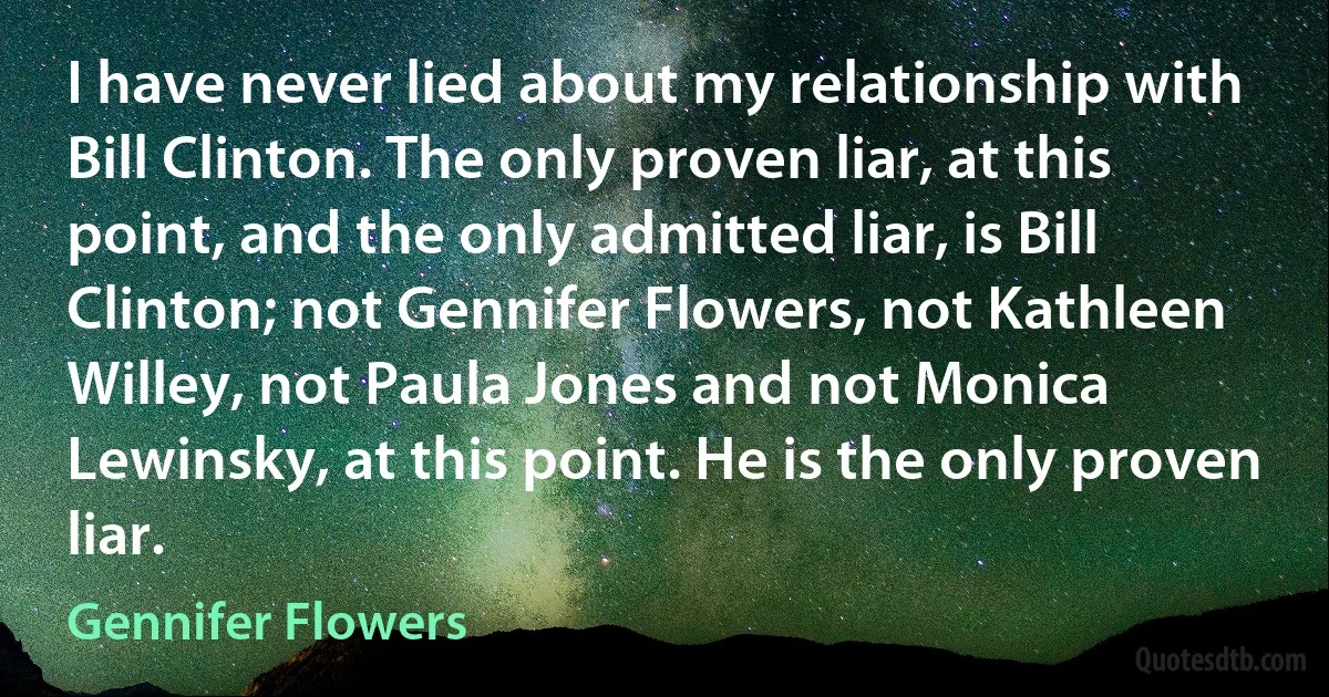 I have never lied about my relationship with Bill Clinton. The only proven liar, at this point, and the only admitted liar, is Bill Clinton; not Gennifer Flowers, not Kathleen Willey, not Paula Jones and not Monica Lewinsky, at this point. He is the only proven liar. (Gennifer Flowers)