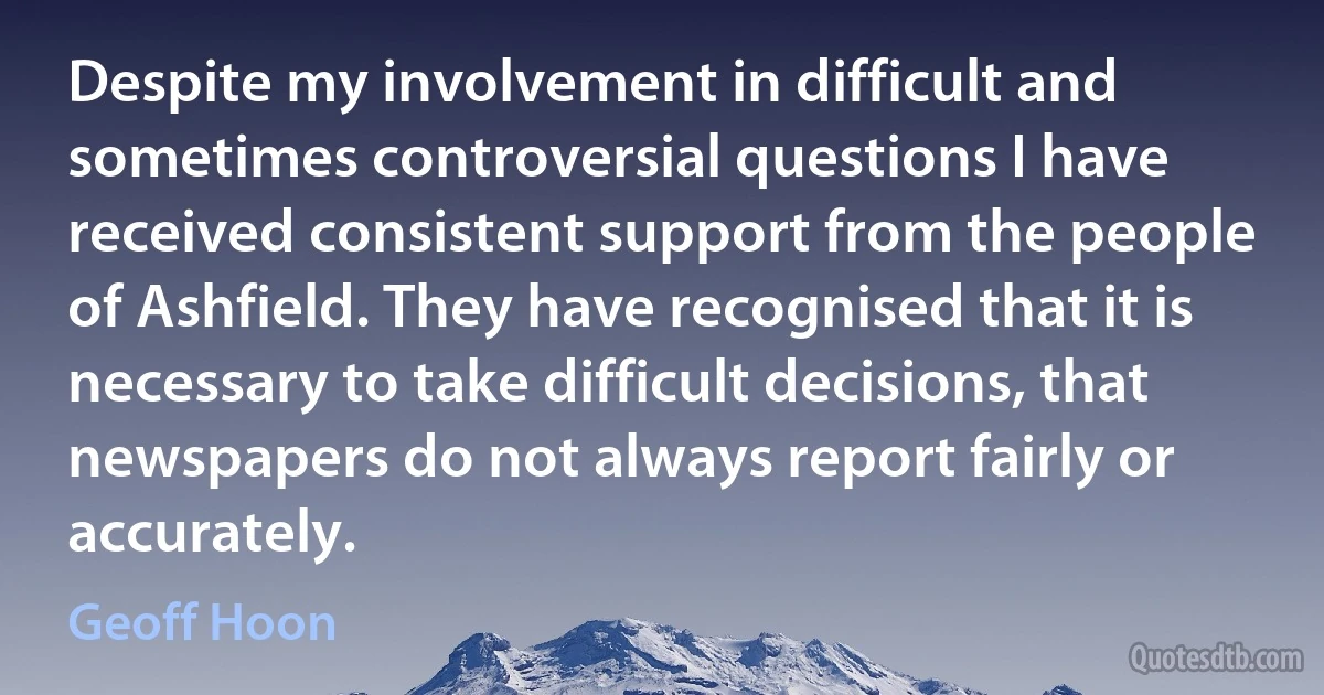 Despite my involvement in difficult and sometimes controversial questions I have received consistent support from the people of Ashfield. They have recognised that it is necessary to take difficult decisions, that newspapers do not always report fairly or accurately. (Geoff Hoon)