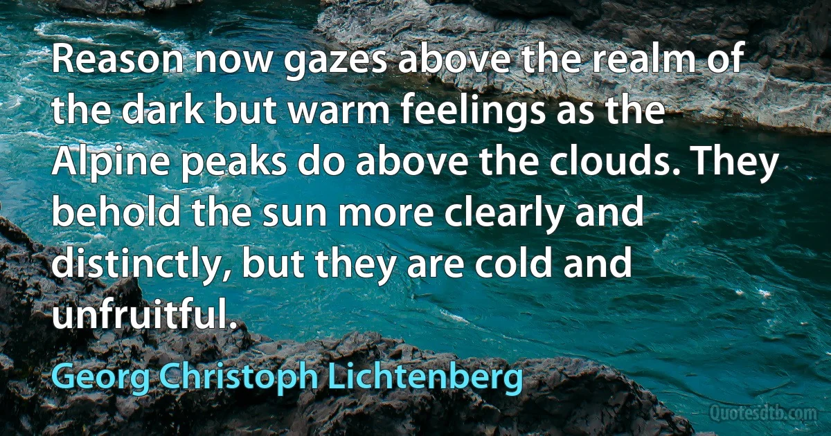 Reason now gazes above the realm of the dark but warm feelings as the Alpine peaks do above the clouds. They behold the sun more clearly and distinctly, but they are cold and unfruitful. (Georg Christoph Lichtenberg)