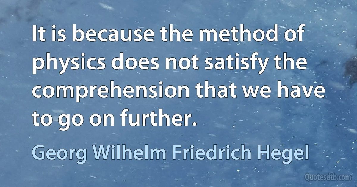 It is because the method of physics does not satisfy the comprehension that we have to go on further. (Georg Wilhelm Friedrich Hegel)