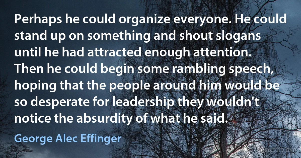 Perhaps he could organize everyone. He could stand up on something and shout slogans until he had attracted enough attention. Then he could begin some rambling speech, hoping that the people around him would be so desperate for leadership they wouldn't notice the absurdity of what he said. (George Alec Effinger)