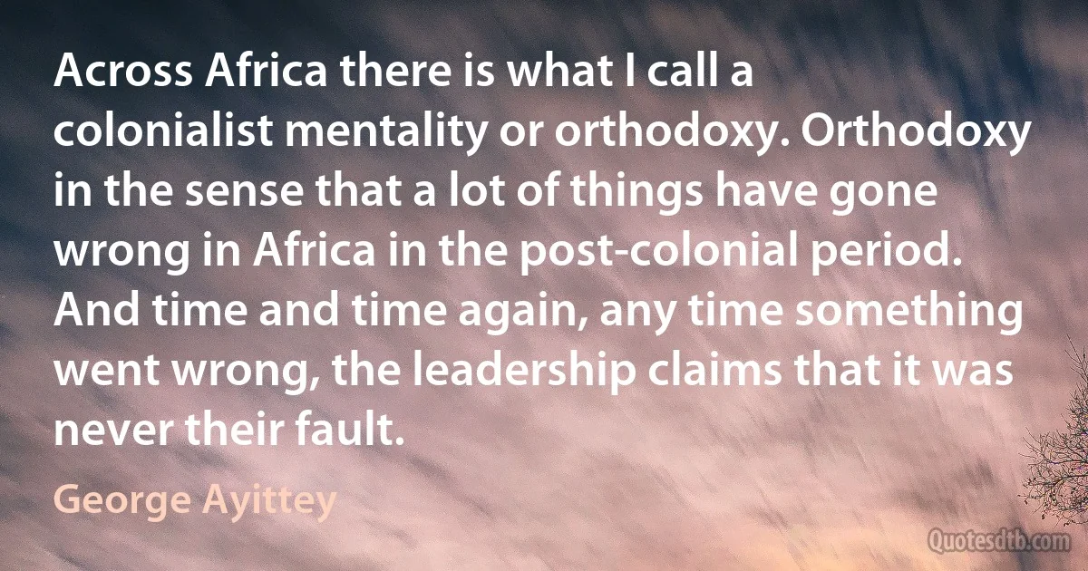 Across Africa there is what I call a colonialist mentality or orthodoxy. Orthodoxy in the sense that a lot of things have gone wrong in Africa in the post-colonial period. And time and time again, any time something went wrong, the leadership claims that it was never their fault. (George Ayittey)