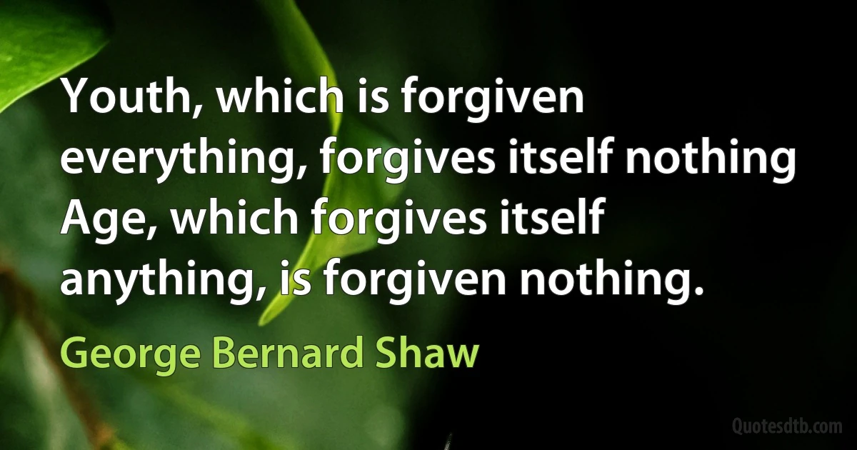 Youth, which is forgiven everything, forgives itself nothing Age, which forgives itself anything, is forgiven nothing. (George Bernard Shaw)