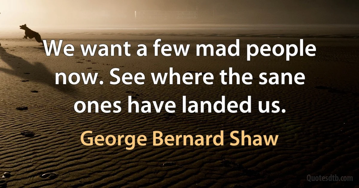 We want a few mad people now. See where the sane ones have landed us. (George Bernard Shaw)