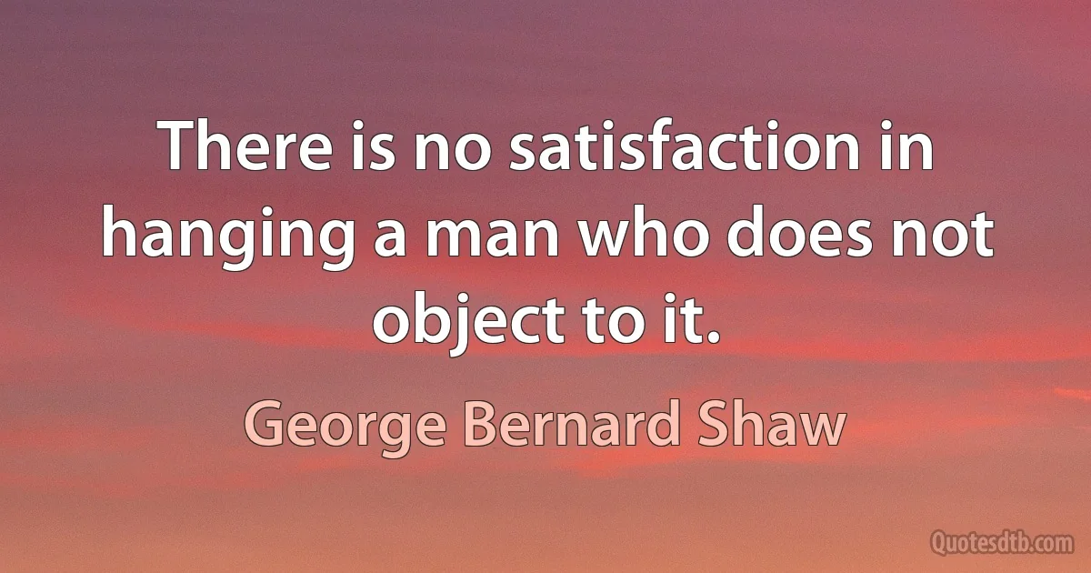 There is no satisfaction in hanging a man who does not object to it. (George Bernard Shaw)