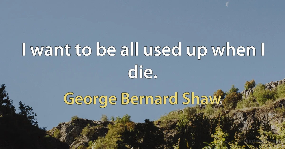 I want to be all used up when I die. (George Bernard Shaw)