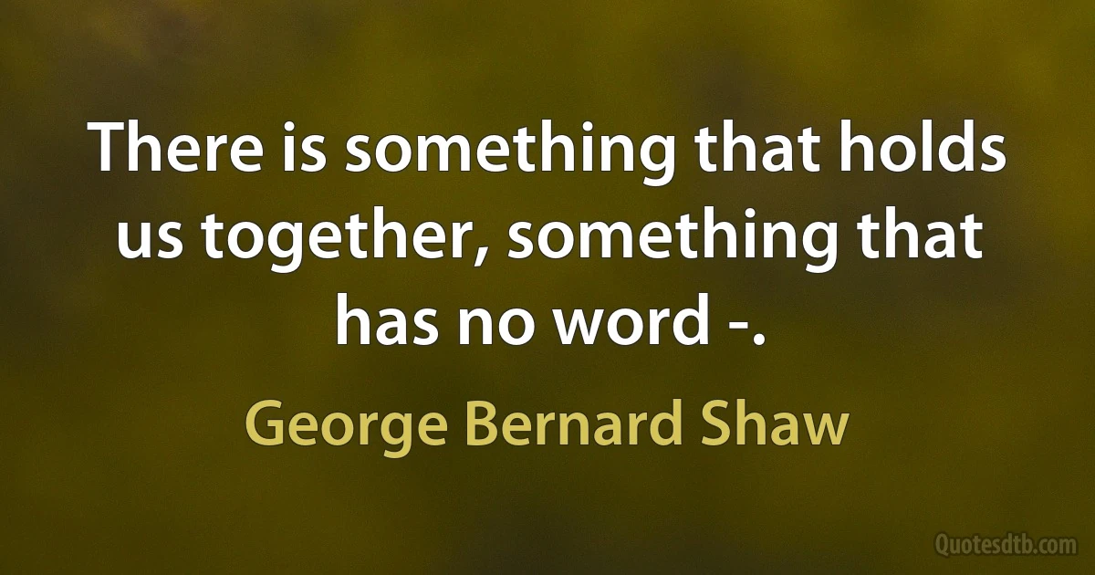 There is something that holds us together, something that has no word -. (George Bernard Shaw)