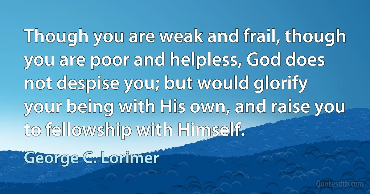 Though you are weak and frail, though you are poor and helpless, God does not despise you; but would glorify your being with His own, and raise you to fellowship with Himself. (George C. Lorimer)