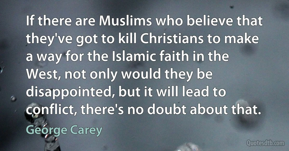 If there are Muslims who believe that they've got to kill Christians to make a way for the Islamic faith in the West, not only would they be disappointed, but it will lead to conflict, there's no doubt about that. (George Carey)