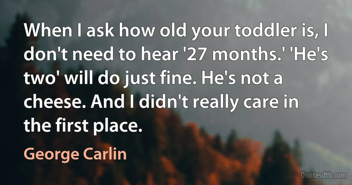 When I ask how old your toddler is, I don't need to hear '27 months.' 'He's two' will do just fine. He's not a cheese. And I didn't really care in the first place. (George Carlin)