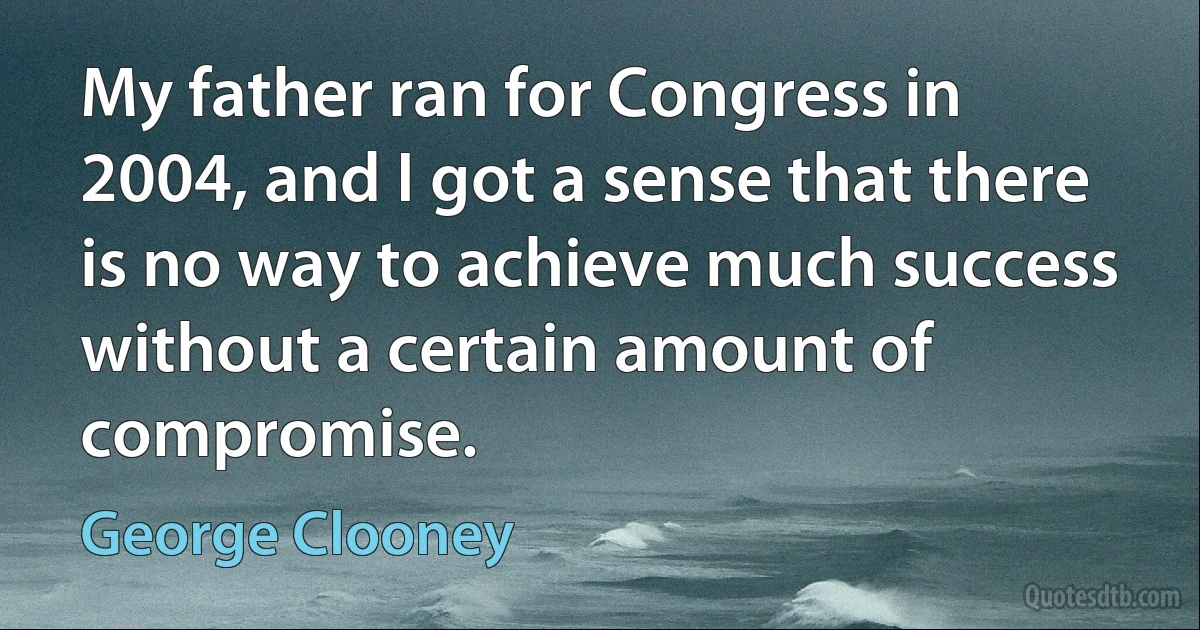 My father ran for Congress in 2004, and I got a sense that there is no way to achieve much success without a certain amount of compromise. (George Clooney)