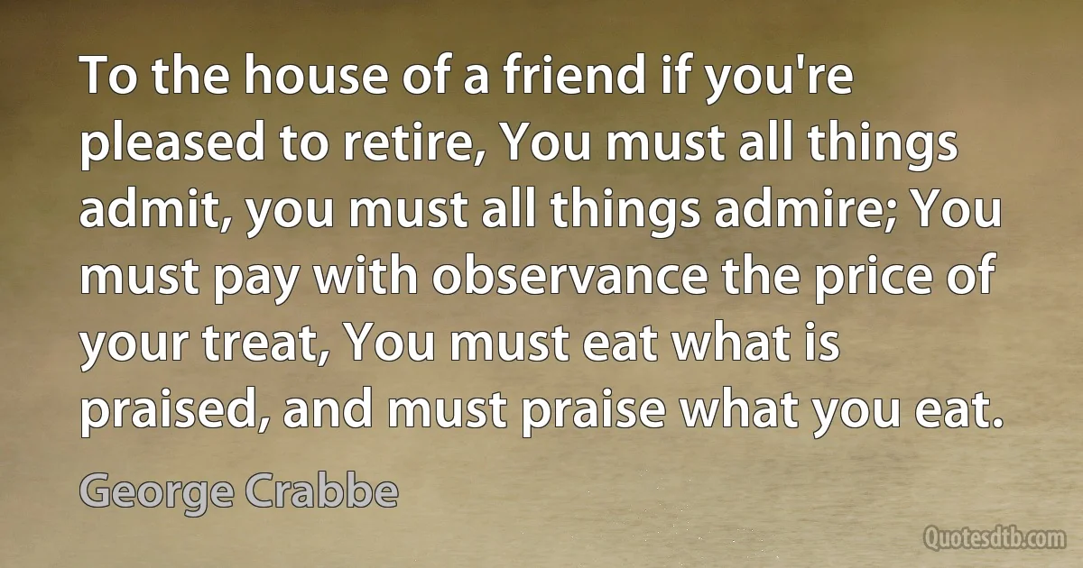 To the house of a friend if you're pleased to retire, You must all things admit, you must all things admire; You must pay with observance the price of your treat, You must eat what is praised, and must praise what you eat. (George Crabbe)