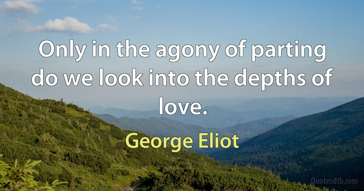 Only in the agony of parting do we look into the depths of love. (George Eliot)