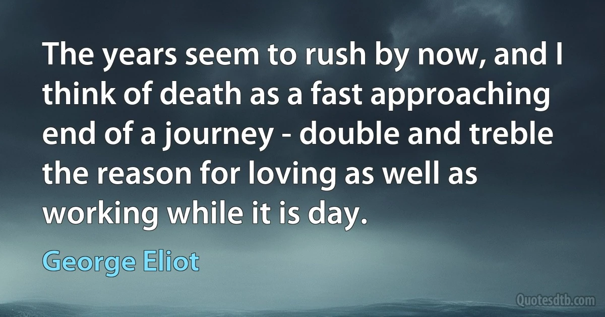 The years seem to rush by now, and I think of death as a fast approaching end of a journey - double and treble the reason for loving as well as working while it is day. (George Eliot)