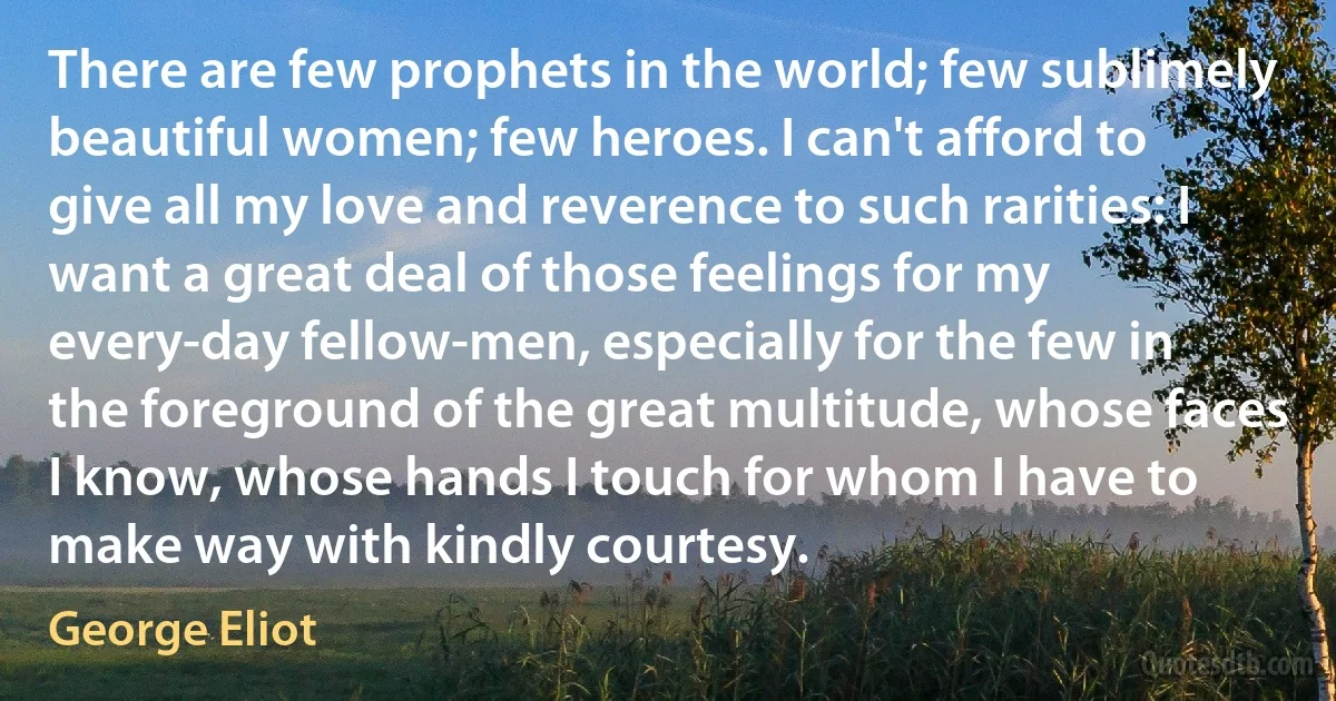 There are few prophets in the world; few sublimely beautiful women; few heroes. I can't afford to give all my love and reverence to such rarities: I want a great deal of those feelings for my every-day fellow-men, especially for the few in the foreground of the great multitude, whose faces I know, whose hands I touch for whom I have to make way with kindly courtesy. (George Eliot)