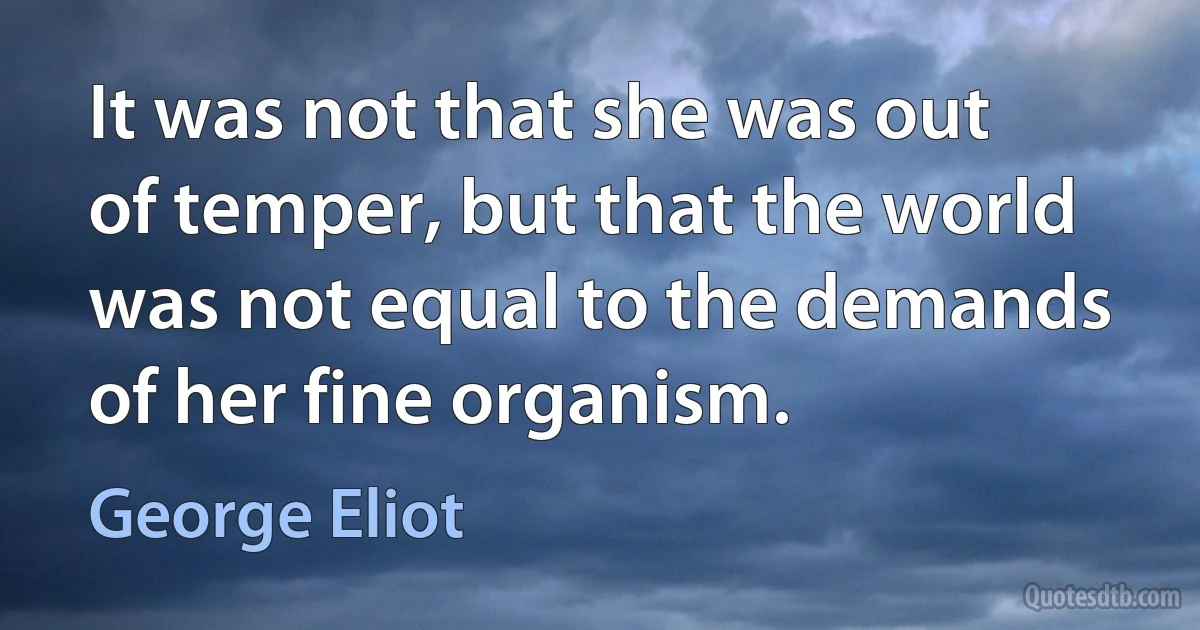 It was not that she was out of temper, but that the world was not equal to the demands of her fine organism. (George Eliot)