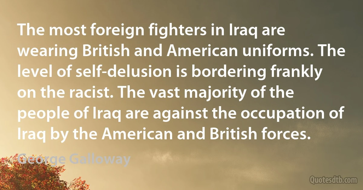 The most foreign fighters in Iraq are wearing British and American uniforms. The level of self-delusion is bordering frankly on the racist. The vast majority of the people of Iraq are against the occupation of Iraq by the American and British forces. (George Galloway)