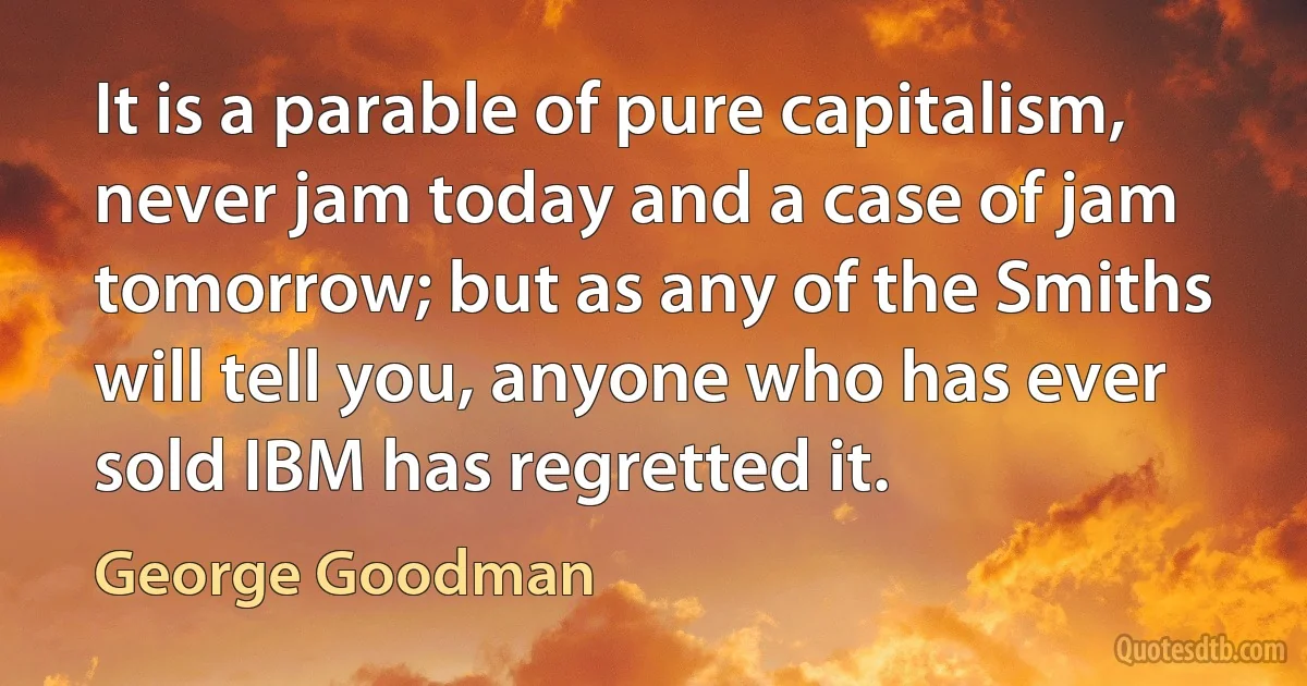 It is a parable of pure capitalism, never jam today and a case of jam tomorrow; but as any of the Smiths will tell you, anyone who has ever sold IBM has regretted it. (George Goodman)