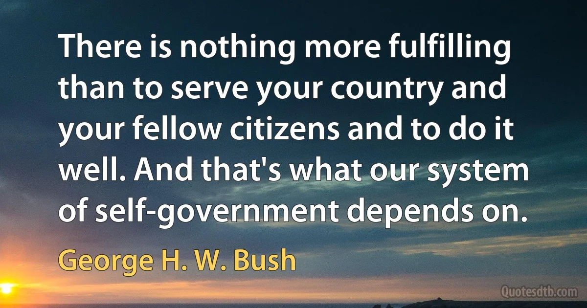 There is nothing more fulfilling than to serve your country and your fellow citizens and to do it well. And that's what our system of self-government depends on. (George H. W. Bush)