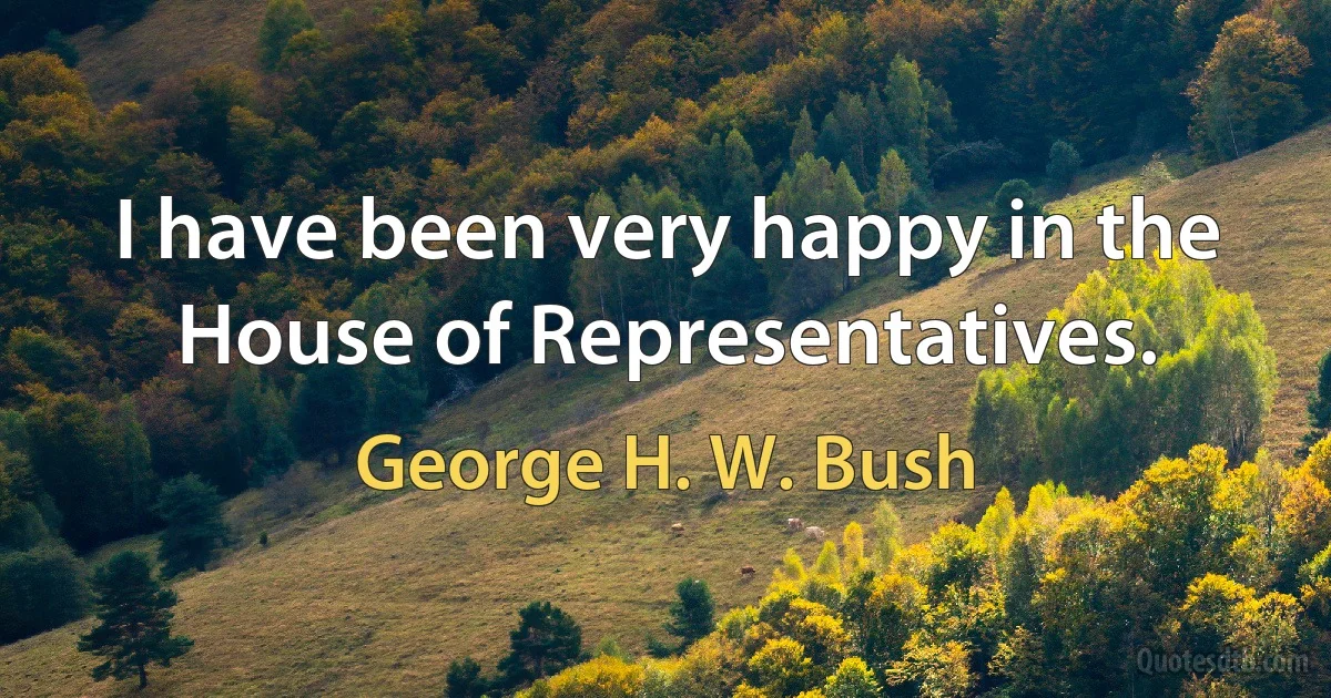 I have been very happy in the House of Representatives. (George H. W. Bush)