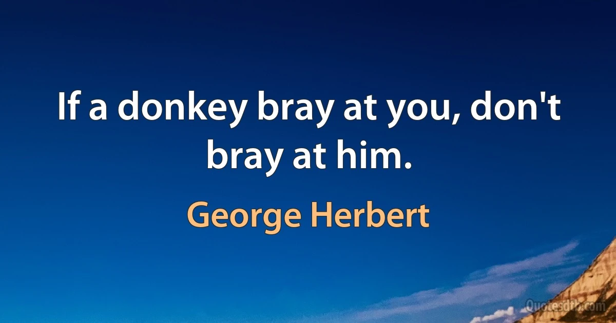 If a donkey bray at you, don't bray at him. (George Herbert)