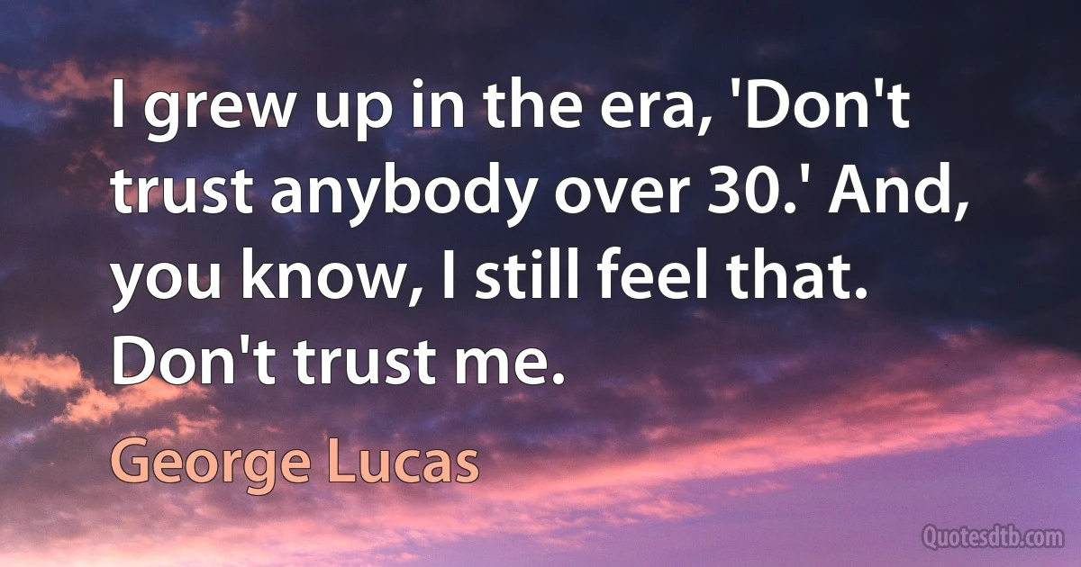 I grew up in the era, 'Don't trust anybody over 30.' And, you know, I still feel that. Don't trust me. (George Lucas)