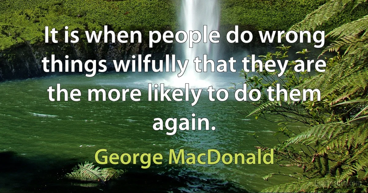 It is when people do wrong things wilfully that they are the more likely to do them again. (George MacDonald)