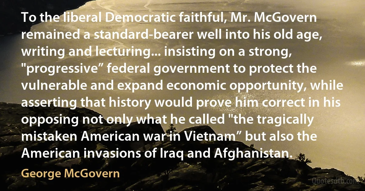 To the liberal Democratic faithful, Mr. McGovern remained a standard-bearer well into his old age, writing and lecturing... insisting on a strong, "progressive” federal government to protect the vulnerable and expand economic opportunity, while asserting that history would prove him correct in his opposing not only what he called "the tragically mistaken American war in Vietnam” but also the American invasions of Iraq and Afghanistan. (George McGovern)