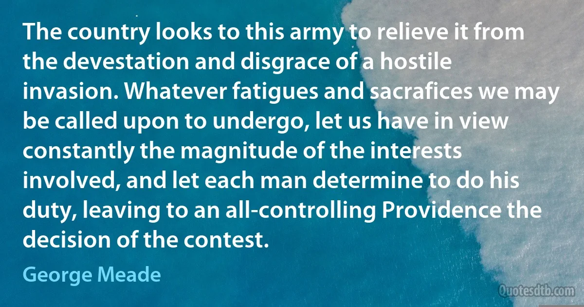 The country looks to this army to relieve it from the devestation and disgrace of a hostile invasion. Whatever fatigues and sacrafices we may be called upon to undergo, let us have in view constantly the magnitude of the interests involved, and let each man determine to do his duty, leaving to an all-controlling Providence the decision of the contest. (George Meade)