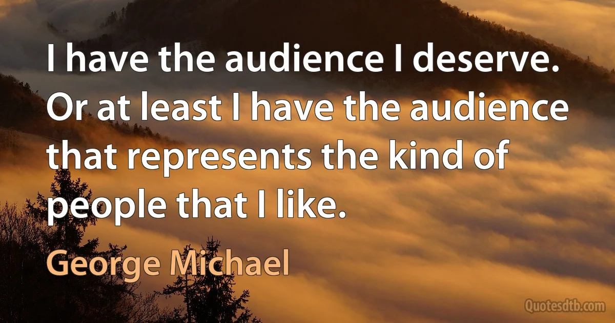 I have the audience I deserve. Or at least I have the audience that represents the kind of people that I like. (George Michael)