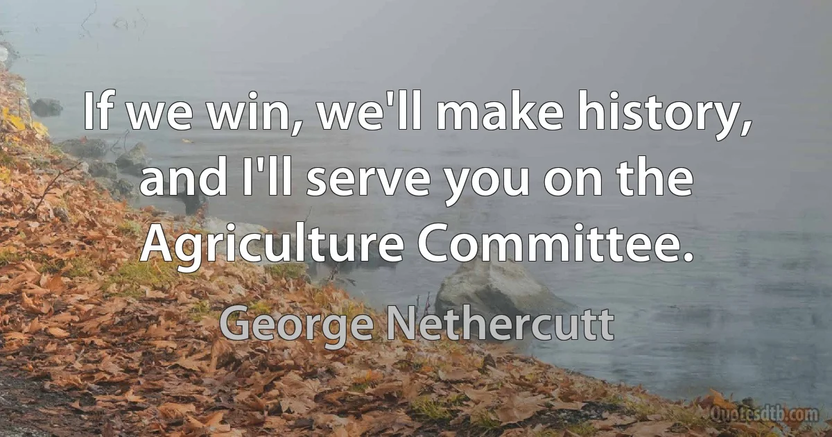 If we win, we'll make history, and I'll serve you on the Agriculture Committee. (George Nethercutt)