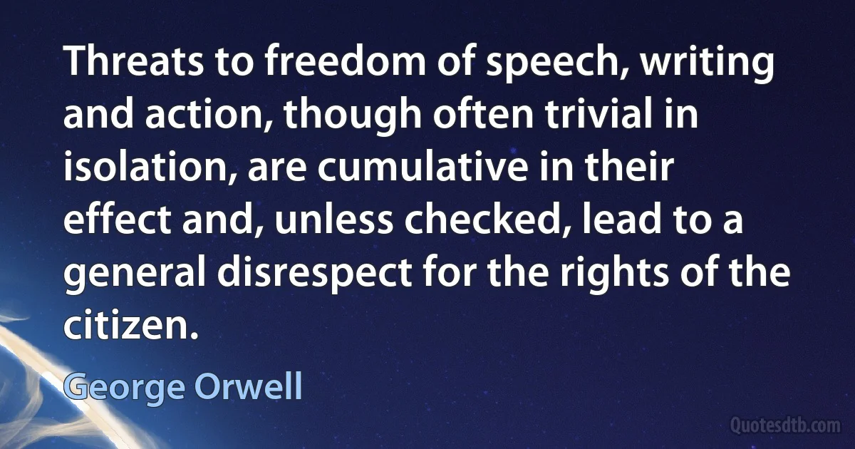 Threats to freedom of speech, writing and action, though often trivial in isolation, are cumulative in their effect and, unless checked, lead to a general disrespect for the rights of the citizen. (George Orwell)