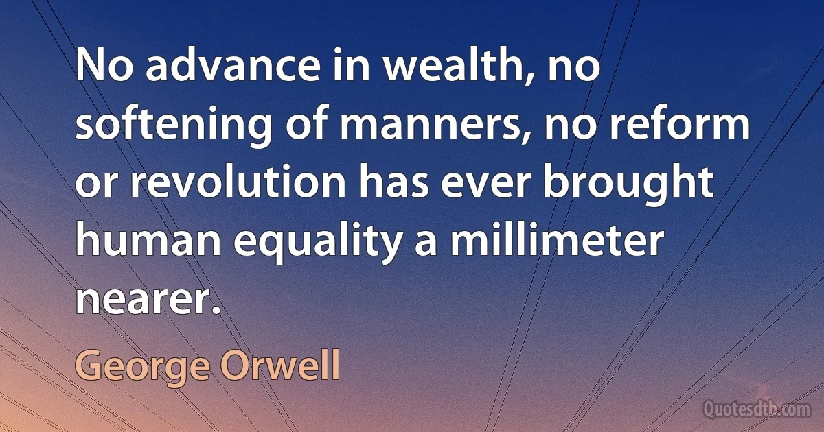 No advance in wealth, no softening of manners, no reform or revolution has ever brought human equality a millimeter nearer. (George Orwell)