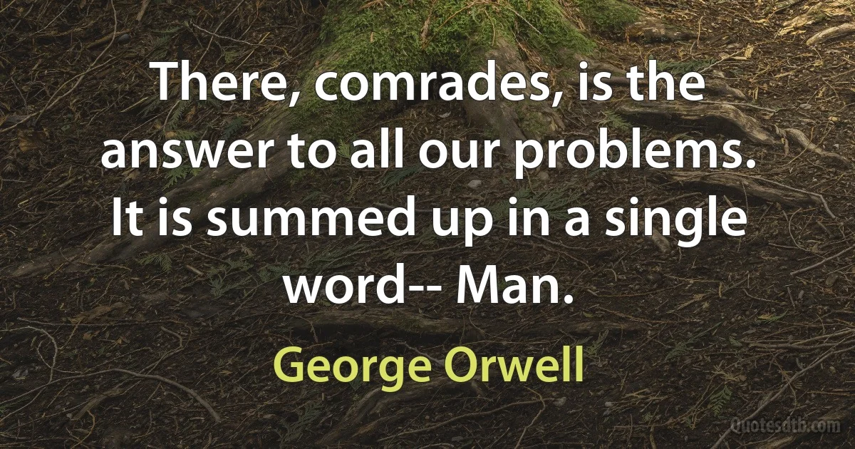 There, comrades, is the answer to all our problems. It is summed up in a single word-- Man. (George Orwell)