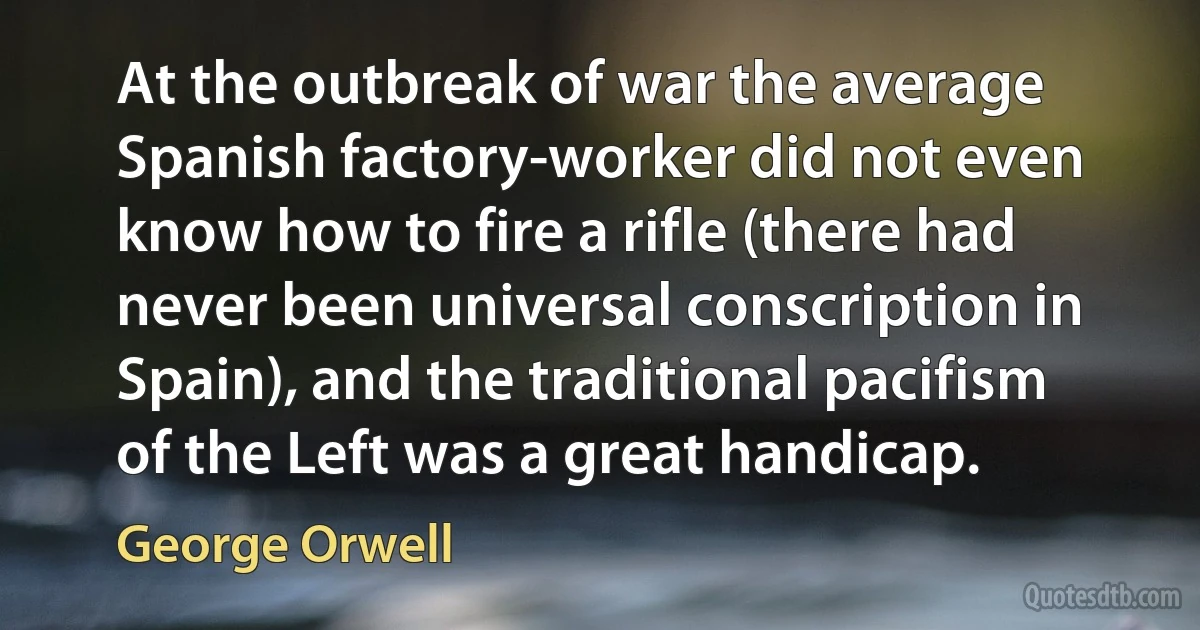 At the outbreak of war the average Spanish factory-worker did not even know how to fire a rifle (there had never been universal conscription in Spain), and the traditional pacifism of the Left was a great handicap. (George Orwell)