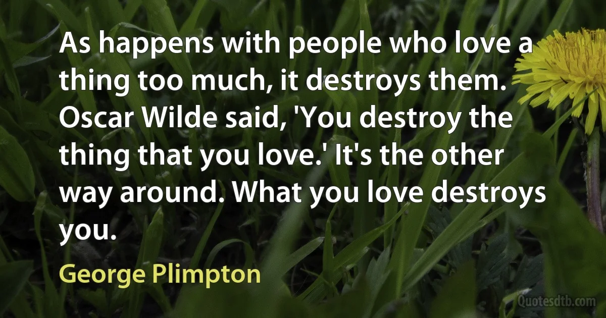 As happens with people who love a thing too much, it destroys them.
Oscar Wilde said, 'You destroy the thing that you love.' It's the other way around. What you love destroys you. (George Plimpton)